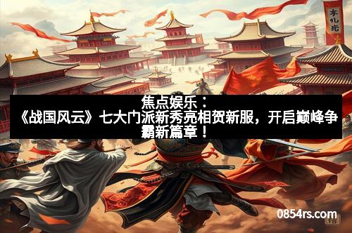 焦点娱乐:《战国风云》七大门派新秀亮相贺新服,开启巅峰争霸新篇章!