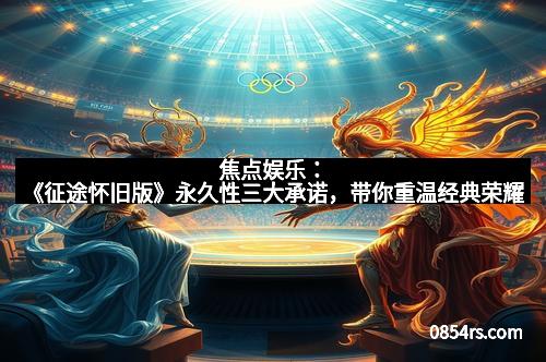 焦点娱乐:《征途怀旧版》永久性三大承诺,带你重温经典荣耀